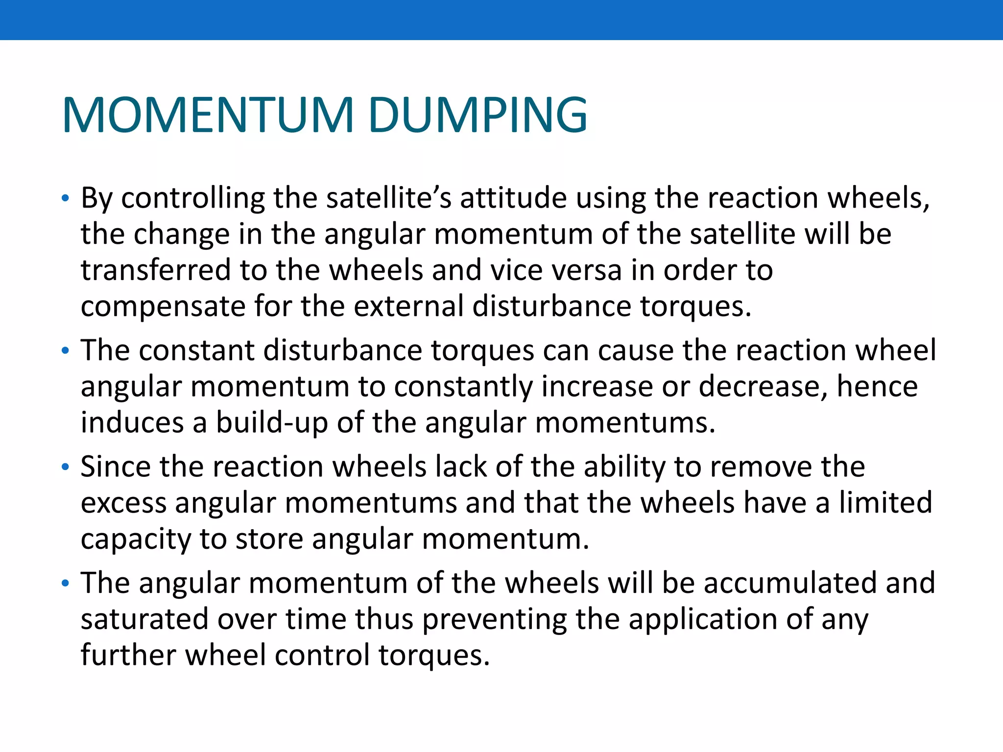 MOMENTUM DUMPING
• By controlling the satellite’s attitude using the reaction wheels,
the change in the angular momentum of the satellite will be
transferred to the wheels and vice versa in order to
compensate for the external disturbance torques.
• The constant disturbance torques can cause the reaction wheel
angular momentum to constantly increase or decrease, hence
induces a build-up of the angular momentums.
• Since the reaction wheels lack of the ability to remove the
excess angular momentums and that the wheels have a limited
capacity to store angular momentum.
• The angular momentum of the wheels will be accumulated and
saturated over time thus preventing the application of any
further wheel control torques.
 