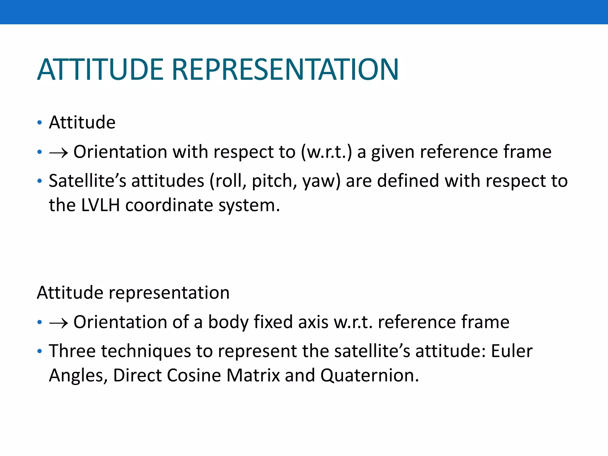 ATTITUDE REPRESENTATION
• Attitude
•  Orientation with respect to (w.r.t.) a given reference frame
• Satellite’s attitudes (roll, pitch, yaw) are defined with respect to
the LVLH coordinate system.
Attitude representation
•  Orientation of a body fixed axis w.r.t. reference frame
• Three techniques to represent the satellite’s attitude: Euler
Angles, Direct Cosine Matrix and Quaternion.
 