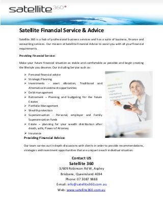 Satellite Financial Service & Advice
Satellite 360 is a hub of professional business services and has a suite of business, finance and
accounting services. Our mission at Satellite Financial Advice to assist you with all your financial
requirements.
Providing Financial Service:
Make your future financial situation as stable and comfortable as possible and begin creating
the lifestyle you deserve. Our including Service such as:
 Personal financial advice
 Strategic Planning
 Investments - asset allocation, Traditional and
Alternative investment opportunities
 Debt management
 Retirement – Planning and budgeting for the future
Estates
 Portfolio Management
 Wealth protection
 Superannuation - Personal, employer and Family
Superannuation funds
 Estate – planning for your wealth distribution after
death, wills, Power of Attorney
 Insurance

Providing Financial Advice:
Our team carries out in depth discussions with clients in order to provide recommendations,
strategies and investment opportunities that are unique to each individual situation.

Contact US

Satellite 360
3/609 Robinson Rd W, Aspley
Brisbane, Queensland 4034
Phone: 07 3087 9888
E-mail: info@satellite360.com.au
Web: www.satellite360.com.au

 