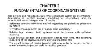 CHAPTER 2
FUNDAMENTALS OF COORDINATE SYSTEMS
Well defined and reproducible reference coordinate system are essentials for
description of satellite motion, modelling of observables, and the
representation and interpretation of results
• Reference coordinate systems in satellite geodesy are global and geocentric
by nature
• Terrestrial measurements are by nature local in character
• Relationship between both systems must be known with sufficient
accuracy
• Since relative position and orientation change with time, the recording
modelling of the observation time plays an important role
• The establishment of precise transformation formulas between systems is
one of the most important tasks in satellite geodesy
 