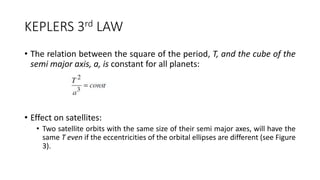 KEPLERS 3rd LAW
• The relation between the square of the period, T, and the cube of the
semi major axis, a, is constant for all planets:
• Effect on satellites:
• Two satellite orbits with the same size of their semi major axes, will have the
same T even if the eccentricities of the orbital ellipses are different (see Figure
3).
 