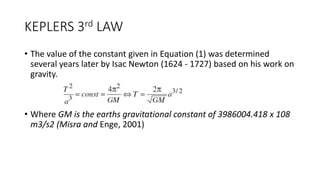 KEPLERS 3rd LAW
• The value of the constant given in Equation (1) was determined
several years later by Isac Newton (1624 - 1727) based on his work on
gravity.
• Where GM is the earths gravitational constant of 3986004.418 x 108
m3/s2 (Misra and Enge, 2001)
 