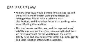 KEPLERS 3rd LAW
• Keplers three laws would be true for satellites today if
the satellite and the earth were point masses (or
homogeneous bodies with a spherical mass
distribution), and if no other forces than earths gravity
were affecting the satellites.
• This is of course not the case, and the expressions of
satellite motions are therefore more complicated since
we have to account for the variations in the earths
gravity field, and several external forces e.g. lunar gravity
and solar radiation affecting the satellites.
 