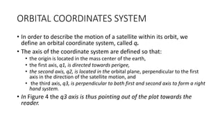 ORBITAL COORDINATES SYSTEM
• In order to describe the motion of a satellite within its orbit, we
define an orbital coordinate system, called q.
• The axis of the coordinate system are defined so that:
• the origin is located in the mass center of the earth,
• the first axis, q1, is directed towards perigee,
• the second axis, q2, is located in the orbital plane, perpendicular to the first
axis in the direction of the satellite motion, and
• the third axis, q3, is perpendicular to both first and second axis to form a right
hand system.
• In Figure 4 the q3 axis is thus pointing out of the plot towards the
reader.
 