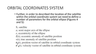 ORBITAL COORDINATES SYSTEM
• Further, in order to described the location of the satellite
within the orbital coordinate system we need to define a
number of parameters for the orbital ellipse (Figures 4
and 5):
 