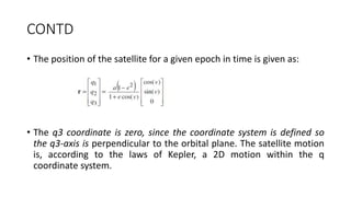 CONTD
• The position of the satellite for a given epoch in time is given as:
• The q3 coordinate is zero, since the coordinate system is defined so
the q3-axis is perpendicular to the orbital plane. The satellite motion
is, according to the laws of Kepler, a 2D motion within the q
coordinate system.
 