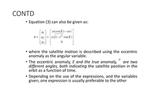 CONTD
• Equation (3) can also be given as:
• where the satellite motion is described using the eccentric
anomaly as the angular variable.
• The eccentric anomaly, E and the true anomaly, are two
different angles, both indicating the satellite position in the
orbit as a function of time.
• Depending on the use of the expressions, and the variables
given, one expression is usually preferable to the other
 