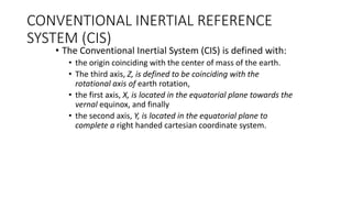 CONVENTIONAL INERTIAL REFERENCE
SYSTEM (CIS)
• The Conventional Inertial System (CIS) is defined with:
• the origin coinciding with the center of mass of the earth.
• The third axis, Z, is defined to be coinciding with the
rotational axis of earth rotation,
• the first axis, X, is located in the equatorial plane towards the
vernal equinox, and finally
• the second axis, Y, is located in the equatorial plane to
complete a right handed cartesian coordinate system.
 