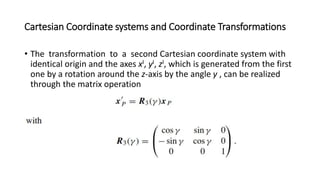 Cartesian Coordinate systems and Coordinate Transformations
• The transformation to a second Cartesian coordinate system with
identical origin and the axes xI, yI, zI, which is generated from the first
one by a rotation around the z-axis by the angle y , can be realized
through the matrix operation
 