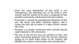 • Since the mass distribution of the earth is not
homogenous, the rotational axis of the earth is time
variant, and the motion of the axis is composed of two
periodic movements called precession and nutation.
• Precession is caused by gravitational attraction of the
sun, the moon and other celestrial objects, and it
causes the spin axis to move in a slow circular motion
like a top.
• Nutation is a smaller movement with a shorter period
superimposed on the precession.
• The axis of the CIS are thus not constant in time, and
when converting positions from the inertial reference
system to an earth fixed system as for instance the
WGS84, this motion must be taken into consideration.
 