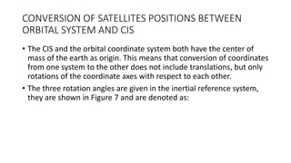 CONVERSION OF SATELLITES POSITIONS BETWEEN
ORBITAL SYSTEM AND CIS
• The CIS and the orbital coordinate system both have the center of
mass of the earth as origin. This means that conversion of coordinates
from one system to the other does not include translations, but only
rotations of the coordinate axes with respect to each other.
• The three rotation angles are given in the inertial reference system,
they are shown in Figure 7 and are denoted as:
 