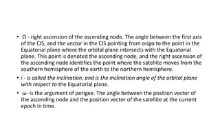 • Ω - right ascension of the ascending node. The angle between the first axis
of the CIS, and the vector in the CIS pointing from origo to the point in the
Equatorial plane where the orbital plane intersects with the Equatorial
plane. This point is denoted the ascending node, and the right ascension of
the ascending node identifies the point where the satellite moves from the
southern hemisphere of the earth to the northern hemisphere.
• i - is called the inclination, and is the inclination angle of the orbital plane
with respect to the Equatorial plane.
• ω- is the argument of perigee. The angle between the position vector of
the ascending node and the position vector of the satellite at the current
epoch in time.
 