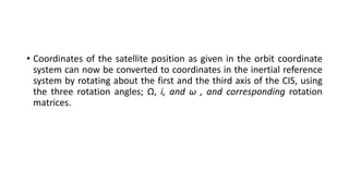 • Coordinates of the satellite position as given in the orbit coordinate
system can now be converted to coordinates in the inertial reference
system by rotating about the first and the third axis of the CIS, using
the three rotation angles; Ω, i, and ω , and corresponding rotation
matrices.
 
