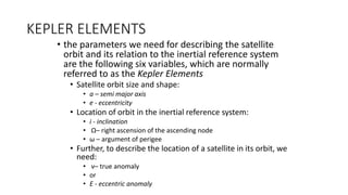 KEPLER ELEMENTS
• the parameters we need for describing the satellite
orbit and its relation to the inertial reference system
are the following six variables, which are normally
referred to as the Kepler Elements
• Satellite orbit size and shape:
• a – semi major axis
• e - eccentricity
• Location of orbit in the inertial reference system:
• i - inclination
• Ω– right ascension of the ascending node
• ω – argument of perigee
• Further, to describe the location of a satellite in its orbit, we
need:
• ν– true anomaly
• or
• E - eccentric anomaly
 