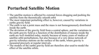 Perturbed Satellite Motion
• The satellite motion is affected by external forces dragging and pushing the
satellite from the theoretically smooth orbit
• The most important perturbing effect is, however, caused by variations in
earths gravity field.
• The earth is not a point mass and the mass is not homogeneously distributed
inside the earth.
• The deviation of the gravity field from a central sphere, and the variations in
the earth gravity field as a function of the distribution of masses inside the
earth are well modeled today, mainly because of many years of studies of
satellite orbit perturbations, but also because of a very dense network of
gravity reference stations on the surface of the earth, where gravity is
measured precisely at regular intervals.
• The models of the earths gravity field are therefore also used to model the
effect of the satellite orbits.
 