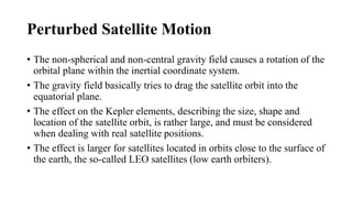 Perturbed Satellite Motion
• The non-spherical and non-central gravity field causes a rotation of the
orbital plane within the inertial coordinate system.
• The gravity field basically tries to drag the satellite orbit into the
equatorial plane.
• The effect on the Kepler elements, describing the size, shape and
location of the satellite orbit, is rather large, and must be considered
when dealing with real satellite positions.
• The effect is larger for satellites located in orbits close to the surface of
the earth, the so-called LEO satellites (low earth orbiters).
 