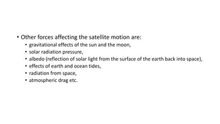 • Other forces affecting the satellite motion are:
• gravitational effects of the sun and the moon,
• solar radiation pressure,
• albedo (reflection of solar light from the surface of the earth back into space),
• effects of earth and ocean tides,
• radiation from space,
• atmospheric drag etc.
 