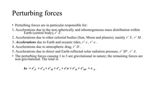 Perturbing forces
• Perturbing forces are in particular responsible for:
1. Accelerations due to the non-spherically and inhomogeneous mass distribution within
Earth (central body), r¨ E .
2. Accelerations due to other celestial bodies (Sun, Moon and planets), mainly r¨ S , r¨ M .
3. Accelerations due to Earth and oceanic tides, r¨ e , r¨ o .
4. Accelerations due to atmospheric drag, r¨ D .
5. Accelerations due to direct and Earth-reflected solar radiation pressure, r¨ SP , r¨ A .
• The perturbing forces causing 1 to 3 are gravitational in nature; the remaining forces are
non-gravitational. The total is:
ks = r¨E + r¨S + r¨M + r¨e + r¨o + r¨D + r¨SP + r A .
 
