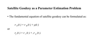 Satellite Geodesy as a Parameter Estimation Problem
• The fundamental equation of satellite geodesy can be formulated as:
r S (t ) = r B (t ) + ρ(t )
or
rj (t ) = r i (t ) + ,r ij (t ).
 