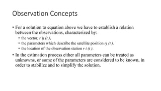 Observation Concepts
• For a solution to equation above we have to establish a relation
between the observations, characterized by:
• the vector, r ij (t ),
• the parameters which describe the satellite position rj (t ),
• the location of the observation station r i (t ).
• In the estimation process either all parameters can be treated as
unknowns, or some of the parameters are considered to be known, in
order to stabilize and to simplify the solution.
 