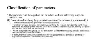 Classification of parameters
• The parameters in the equation can be subdivided into different groups, for
instance into:
(1) Parameters describing the geocentric motion of the observation station rB(t ).
• The first of these are the geocentric station coordinates.
• Then there are geo-dynamic parameters, describing the relation between the Earth-fixed
terrestrial reference system and the space-fixed inertial reference system, namely the polar
motion and Earth rotation parameters.
• Also belonging to this group are the parameters used for the modeling of solid Earth tides
and tectonic crustal deformations.
• Finally, the transformation parameters between geocentric and particular geodetic or
topocentric reference frames may be considered.
 