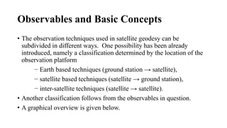 Observables and Basic Concepts
• The observation techniques used in satellite geodesy can be
subdivided in different ways. One possibility has been already
introduced, namely a classification determined by the location of the
observation platform
− Earth based techniques (ground station → satellite),
− satellite based techniques (satellite → ground station),
− inter-satellite techniques (satellite → satellite).
• Another classification follows from the observables in question.
• A graphical overview is given below.
 