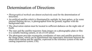 Determination of Directions
• Photographical methods are almost exclusively used for the determination of
directions.
• An artificial satellite which is illuminated by sunlight, by laser pulses, or by some
internal flashing device, is photographed from the ground, together with the
background stars.
• The observation station must be located in sufficient darkness on the night side of
Earth.
• The stars and the satellite trajectory form images on a photographic plate or film
in a suitable tracking camera, or on a CCD sensor.
• The photogram provides rectangular coordinates of stars and satellite positions in
the image plane, which can be transformed into topocentric directions between the
observation station and the satellite, expressed in the reference system of the star
catalog (equatorial system, CIS).
 