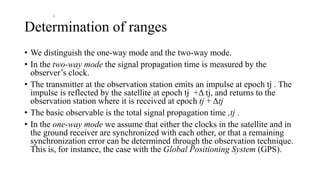 Determination of ranges
• We distinguish the one-way mode and the two-way mode.
• In the two-way mode the signal propagation time is measured by the
observer’s clock.
• The transmitter at the observation station emits an impulse at epoch tj . The
impulse is reflected by the satellite at epoch tj +Δ tj, and returns to the
observation station where it is received at epoch tj + Δtj
• The basic observable is the total signal propagation time ,tj .
• In the one-way mode we assume that either the clocks in the satellite and in
the ground receiver are synchronized with each other, or that a remaining
synchronization error can be determined through the observation technique.
This is, for instance, the case with the Global Positioning System (GPS).
j
 