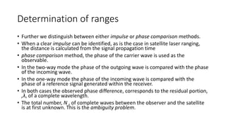 Determination of ranges
• Further we distinguish between either impulse or phase comparison methods.
• When a clear impulse can be identified, as is the case in satellite laser ranging,
the distance is calculated from the signal propagation time
• phase comparison method, the phase of the carrier wave is used as the
observable.
• In the two-way mode the phase of the outgoing wave is compared with the phase
of the incoming wave.
• In the one-way mode the phase of the incoming wave is compared with the
phase of a reference signal generated within the receiver.
• In both cases the observed phase difference, corresponds to the residual portion,
,λ, of a complete wavelength.
• The total number, N , of complete waves between the observer and the satellite
is at first unknown. This is the ambiguity problem.
 