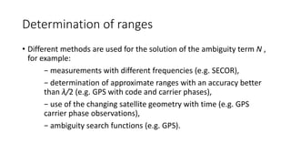Determination of ranges
• Different methods are used for the solution of the ambiguity term N ,
for example:
− measurements with different frequencies (e.g. SECOR),
− determination of approximate ranges with an accuracy better
than λ/2 (e.g. GPS with code and carrier phases),
− use of the changing satellite geometry with time (e.g. GPS
carrier phase observations),
− ambiguity search functions (e.g. GPS).
 