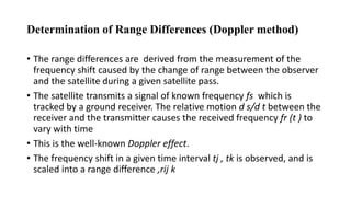 Determination of Range Differences (Doppler method)
• The range differences are derived from the measurement of the
frequency shift caused by the change of range between the observer
and the satellite during a given satellite pass.
• The satellite transmits a signal of known frequency fs which is
tracked by a ground receiver. The relative motion d s/d t between the
receiver and the transmitter causes the received frequency fr (t ) to
vary with time
• This is the well-known Doppler effect.
• The frequency shift in a given time interval tj , tk is observed, and is
scaled into a range difference ,rij k
 