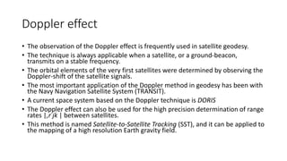 Doppler effect
• The observation of the Doppler effect is frequently used in satellite geodesy.
• The technique is always applicable when a satellite, or a ground-beacon,
transmits on a stable frequency.
• The orbital elements of the very first satellites were determined by observing the
Doppler-shift of the satellite signals.
• The most important application of the Doppler method in geodesy has been with
the Navy Navigation Satellite System (TRANSIT).
• A current space system based on the Doppler technique is DORIS
• The Doppler effect can also be used for the high precision determination of range
rates |,r˙jk | between satellites.
• This method is named Satellite-to-Satellite Tracking (SST), and it can be applied to
the mapping of a high resolution Earth gravity field.
 