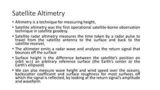 Satellite Altimetry
• Altimetry is a technique for measuring height,
• Satellite altimetry was the first operational satellite-borne observation
technique in satellite geodesy.
• Satellite radar altimetry measures the time taken by a radar pulse to
travel from the satellite antenna to the surface and back to the
satellite receiver,
• The altimeter emits a radar wave and analyses the return signal that
bounces off the surface
• Surface height is the difference between the satellite’s position on
orbit w.r.t an arbitrary reference surface (the Earth’s center or the
Earth’s ellipsoid)
• We can also measure wave height and wind speed over the oceans,
backscatter coefficient and surface roughness for most surfaces off
which the signal is reflected, by looking at the return signal’s amplitude
and waveform
 
