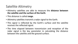 Satellite Altimetry
• Altimetry satellites are able to measure the distance between
the satellite and the surface of the Earth.
• This distance is called range.
• Altimetry satellites transmit a radar signal to the Earth.
• This signal is reflected by the Earth's surface and the satellite
receives the reflected signal.
• The time elapsed between transmission and reception of the
radar signal is the key parameter in calculating the distance
between the satellite and the ground surface.
 