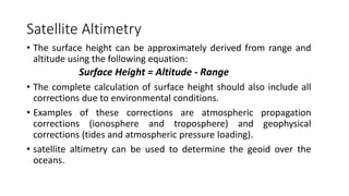 Satellite Altimetry
• The surface height can be approximately derived from range and
altitude using the following equation:
Surface Height = Altitude - Range
• The complete calculation of surface height should also include all
corrections due to environmental conditions.
• Examples of these corrections are atmospheric propagation
corrections (ionosphere and troposphere) and geophysical
corrections (tides and atmospheric pressure loading).
• satellite altimetry can be used to determine the geoid over the
oceans.
 