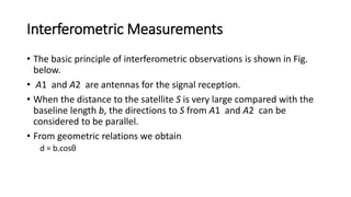 Interferometric Measurements
• The basic principle of interferometric observations is shown in Fig.
below.
• A1 and A2 are antennas for the signal reception.
• When the distance to the satellite S is very large compared with the
baseline length b, the directions to S from A1 and A2 can be
considered to be parallel.
• From geometric relations we obtain
d = b.cosθ
 