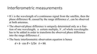 Interferometric measurements
• If λ is the wavelength of a continuous signal from the satellite, then the
phase difference Φ, caused by the range difference d , can be observed
at both antennas.
• The observed phase difference is uniquely determined only as a frac-
tion of one wavelength; a certain multiple, N , of whole wavelengths
has to be added in order to transform the observed phase difference
into the range difference d .
• The basic interferometric observation equation is hence
d = b · cos θ = 1/2π λ + Nλ.
 