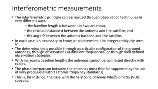 Interferometric measurements
• The interferometric principle can be realized through observation techniques in
very different ways.
− the baseline length b between the two antennas,
− the residual distance d between the antenna and the satellite, and
− the angle θ between the antenna baseline and the satellite.
• In each case it is necessary to know, or to determine, the integer ambiguity term
N .
• The determination is possible through a particular configuration of the ground
antennas, through observations at different frequencies, or through well defined
observation strategies.
• With increasing baseline lengths the antennas cannot be connected directly with
cables.
• The phase comparison between the antennas must then be supported by the use
of very precise oscillators (atomic frequency standards).
• This is, for instance, the case with the Very Long Baseline Interferometry (VLBI)
concept.
 