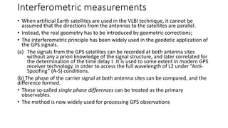 Interferometric measurements
• When artificial Earth satellites are used in the VLBI technique, it cannot be
assumed that the directions from the antennas to the satellites are parallel.
• Instead, the real geometry has to be introduced by geometric corrections;
• The interferometric principle has been widely used in the geodetic application of
the GPS signals.
(a) The signals from the GPS satellites can be recorded at both antenna sites
without any a priori knowledge of the signal structure, and later correlated for
the determination of the time delay τ .It is used to some extent in modern GPS
receiver technology, in order to access the full wavelength of L2 under “Anti-
Spoofing” (A-S) conditions.
(b) The phase of the carrier signal at both antenna sites can be compared, and the
difference formed.
• These so-called single phase differences can be treated as the primary
observables.
• The method is now widely used for processing GPS observations
 