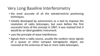 Very Long Baseline Interferometry
• the most accurate of all the extraterrestrial positioning
techniques.
• initially developed by astronomers as a tool to improve the
resolution of radio telescopes, but even before the first
successful tests of the concept in 1967, it was realized that it
would be an ideal geodetic instrument.
• uses the principle of wave interference.
• Signals from a radio source, usually the random noise signals
of a quasar or other compact extragalactic object, are
received at the antennas of two or more radio telescopes.
 