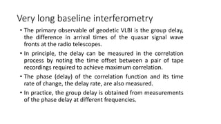 Very long baseline interferometry
• The primary observable of geodetic VLBI is the group delay,
the difference in arrival times of the quasar signal wave
fronts at the radio telescopes.
• In principle, the delay can be measured in the correlation
process by noting the time offset between a pair of tape
recordings required to achieve maximum correlation.
• The phase (delay) of the correlation function and its time
rate of change, the delay rate, are also measured.
• In practice, the group delay is obtained from measurements
of the phase delay at different frequencies.
 