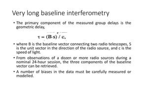 Very long baseline interferometry
• The primary component of the measured group delays is the
geometric delay,
• where B is the baseline vector connecting two radio telescopes, S
is the unit vector in the direction of the radio source, and c is the
speed of light.
• From observations of a dozen or more radio sources during a
nominal 24-hour session, the three components of the baseline
vector can be retrieved.
• A number of biases in the data must be carefully measured or
modelled.
 