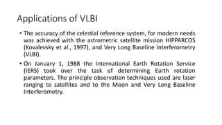 Applications of VLBI
• The accuracy of the celestial reference system, for modern needs
was achieved with the astrometric satellite mission HIPPARCOS
(Kovalevsky et al., 1997), and Very Long Baseline Interferometry
(VLBI).
• On January 1, 1988 the International Earth Rotation Service
(IERS) took over the task of determining Earth rotation
parameters. The principle observation techniques used are laser
ranging to satellites and to the Moon and Very Long Baseline
Interferometry.
 