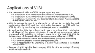 Applications of VLBI
• the main contributions of VLBI to space geodesy are:
• to establish and maintain the International Celestial Reference Frame (ICRF),
• to establish and maintain the International Terrestrial Reference Frame (ITRF),
• to establish and maintain the time dependent Earth Orientation Parameters (EOP)
that relate the ITRF to the ICRF.
• VLBI is unique in that it is the only technique for establishing and
maintaining the ICRF, and the relationship between the ITRF and the
ICRF, by directly monitoring the nutation parameters and UT1.
• As well as this, it is the only geodetic space technique that contributes
to all three of the above mentioned items. Other advantages, when
compared with satellite techniques, come from the fact that VLBI is
independent of the gravity field. As a consequence (Drewes, 2000):
• VLBI is not affected by satellite orbit errors caused by gravity field mismodeling,
• VLBI is not influenced by variations of the geocenter, and
• VLBI is independent of the uncertainty of the GM value and hence of the related
scale problems.
• Compared with satellite laser ranging, VLBI has the advantage of being
weather independent.
 