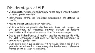 Disadvantages of VLBI
• VLBI is a rather expensive technology, hence only a limited number
of telescopes is available,
• instrumental errors, like telescope deformation, are difficult to
handle,
• results are not yet available in real-time.
• VLBI also does not provide absolute coordinates with respect to
the geocenter, but baselines between stations or relative
coordinates with respect to some arbitrarily selected origin.
• Due to the high efficiency of modern satellite techniques like GPS,
the VLBI technology is not used for operational positioning in
geodesy and geodynamics.
• VLBI, due to its unique capacities, will however remain the primary
geodetic technique for maintaining the fundamental reference
frames and their inter-relationship.
 