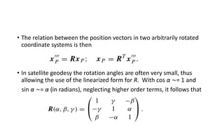 • The relation between the position vectors in two arbitrarily rotated
coordinate systems is then
• In satellite geodesy the rotation angles are often very small, thus
allowing the use of the linearized form for R. With cos α ∼= 1 and
sin α ∼= α (in radians), neglecting higher order terms, it follows that
 