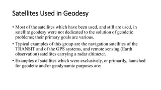 Satellites Used in Geodesy
• Most of the satellites which have been used, and still are used, in
satellite geodesy were not dedicated to the solution of geodetic
problems; their primary goals are various.
• Typical examples of this group are the navigation satellites of the
TRANSIT and of the GPS systems, and remote sensing (Earth
observation) satellites carrying a radar altimeter.
• Examples of satellites which were exclusively, or primarily, launched
for geodetic and/or geodynamic purposes are:
 