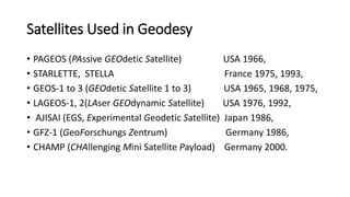 Satellites Used in Geodesy
• PAGEOS (PAssive GEOdetic Satellite) USA 1966,
• STARLETTE, STELLA France 1975, 1993,
• GEOS-1 to 3 (GEOdetic Satellite 1 to 3) USA 1965, 1968, 1975,
• LAGEOS-1, 2(LAser GEOdynamic Satellite) USA 1976, 1992,
• AJISAI (EGS, Experimental Geodetic Satellite) Japan 1986,
• GFZ-1 (GeoForschungs Zentrum) Germany 1986,
• CHAMP (CHAllenging Mini Satellite Payload) Germany 2000.
 