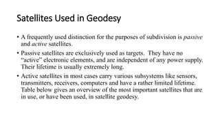 Satellites Used in Geodesy
• A frequently used distinction for the purposes of subdivision is passive
and active satellites.
• Passive satellites are exclusively used as targets. They have no
“active” electronic elements, and are independent of any power supply.
Their lifetime is usually extremely long.
• Active satellites in most cases carry various subsystems like sensors,
transmitters, receivers, computers and have a rather limited lifetime.
Table below gives an overview of the most important satellites that are
in use, or have been used, in satellite geodesy.
 