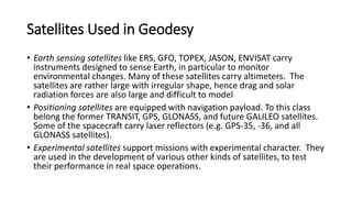 Satellites Used in Geodesy
• Earth sensing satellites like ERS, GFO, TOPEX, JASON, ENVISAT carry
instruments designed to sense Earth, in particular to monitor
environmental changes. Many of these satellites carry altimeters. The
satellites are rather large with irregular shape, hence drag and solar
radiation forces are also large and difficult to model
• Positioning satellites are equipped with navigation payload. To this class
belong the former TRANSIT, GPS, GLONASS, and future GALILEO satellites.
Some of the spacecraft carry laser reflectors (e.g. GPS-35, -36, and all
GLONASS satellites).
• Experimental satellites support missions with experimental character. They
are used in the development of various other kinds of satellites, to test
their performance in real space operations.
 